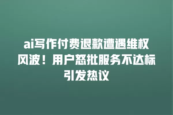 ai 写作付费退款遭遇维权风波!用户怒批服务不达标引发热议 一