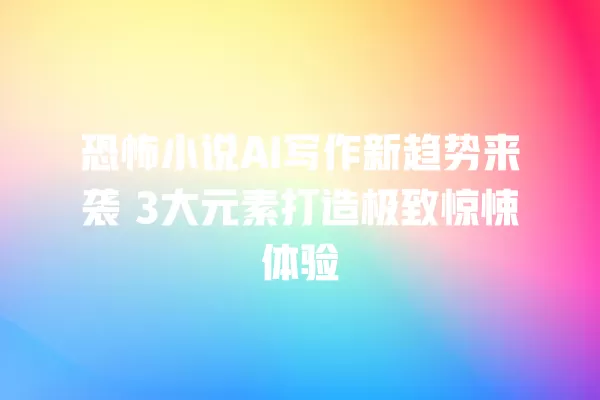 恐怖小说 AI 写作新趋势来袭 3 大元素打造极致惊悚体验 一