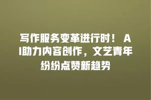 写作服务变革进行时！ AI助力内容创作，文艺青年纷纷点赞新趋势