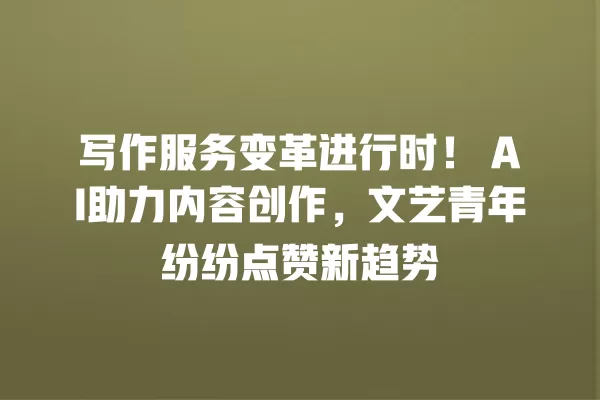写作服务变革进行时!AI 助力内容创作,文艺青年纷纷点赞新趋势 一