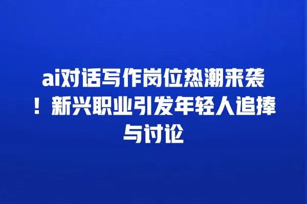 ai 对话写作岗位热潮来袭!新兴职业引发年轻人追捧与讨论 一