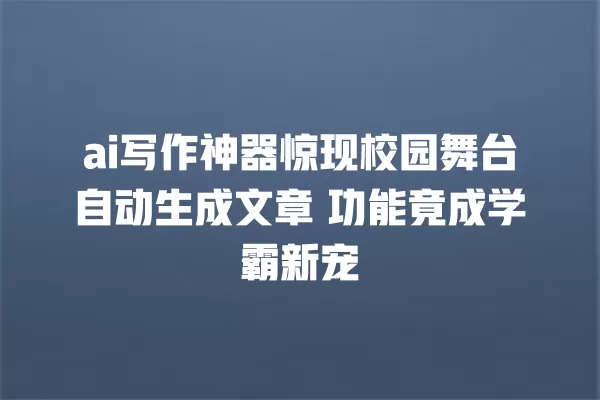 ai 写作神器惊现校园舞台自动生成文章 功能竟成学霸新宠 一