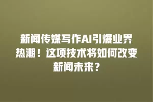 新闻传媒写作AI引爆业界热潮！这项技术将如何改变新闻未来？