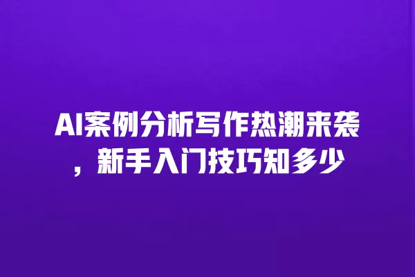 AI 案例分析写作热潮来袭,新手入门技巧知多少 一