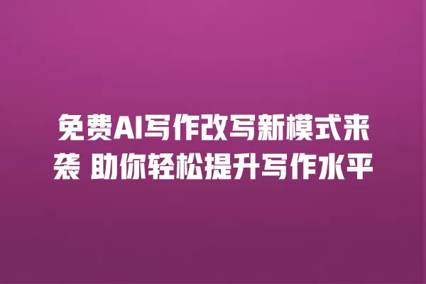 免费 AI 写作改写新模式来袭 助你轻松提升写作水平 一