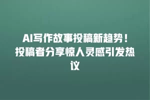 AI写作故事投稿新趋势！投稿者分享惊人灵感引发热议