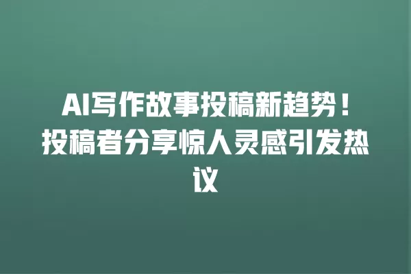 AI 写作故事投稿新趋势!投稿者分享惊人灵感引发热议 一