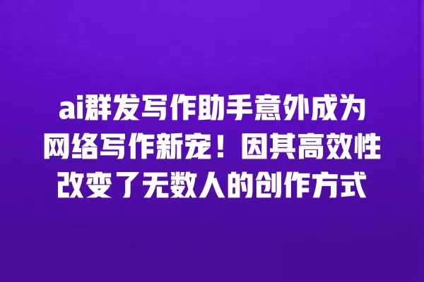 ai 群发写作助手意外成为网络写作新宠!因其高效性改变了无数人的创作方式 一