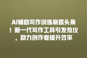 AI辅助写作训练崭露头角！新一代写作工具引发热议，助力创作者提升效率