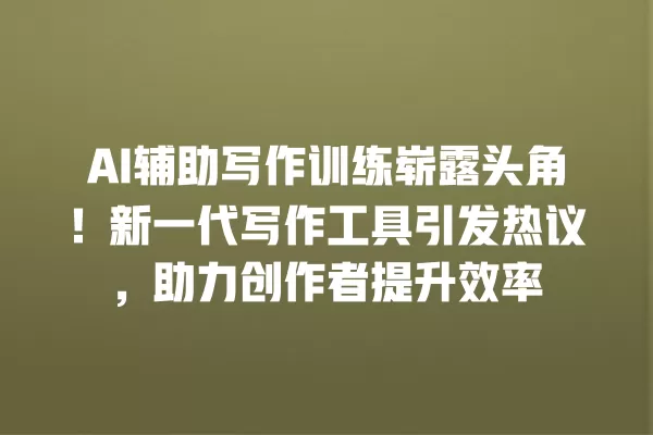 AI 辅助写作训练崭露头角!新一代写作工具引发热议,助力创作者提升效率 一