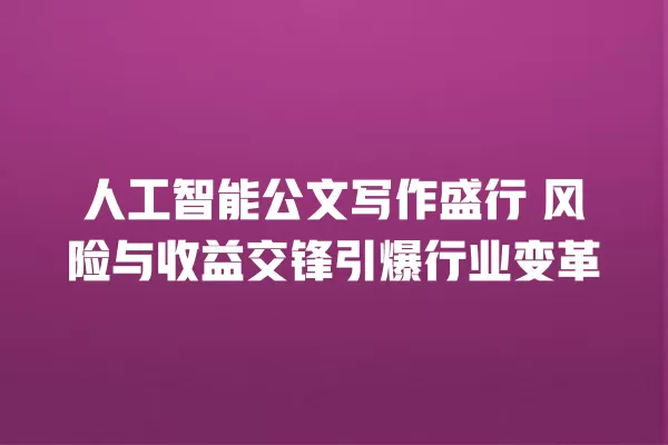 人工智能公文写作盛行 风险与收益交锋引爆行业变革 一
