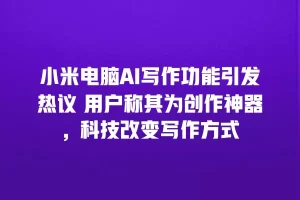 小米电脑AI写作功能引发热议 用户称其为创作神器，科技改变写作方式
