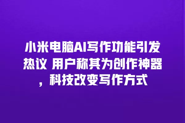 小米电脑 AI 写作功能引发热议 用户称其为创作神器,科技改变写作方式 一