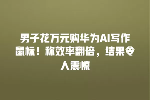 男子花万元购华为 AI 写作鼠标!称效率翻倍,结果令人震惊 一