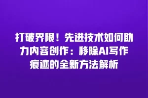 打破界限！先进技术如何助力内容创作：移除AI写作痕迹的全新方法解析