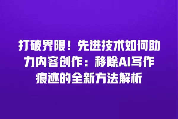 打破界限!先进技术如何助力内容创作:移除 AI 写作痕迹的全新方法解析 一