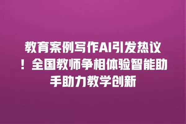 教育案例写作 AI 引发热议!全国教师争相体验智能助手助力教学创新 一