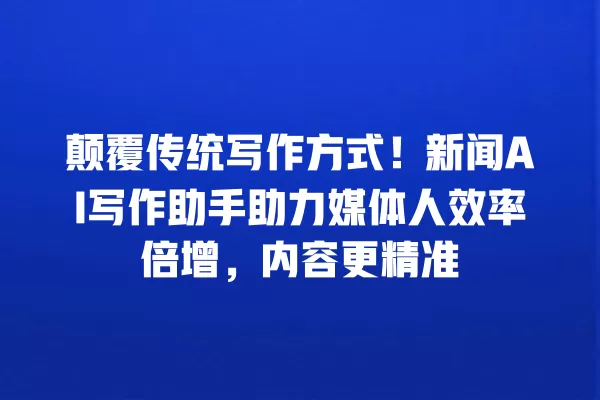 颠覆传统写作方式!新闻 AI 写作助手助力媒体人效率倍增,内容更精准 一