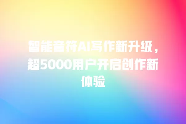 智能音符 AI 写作新升级，超 5000 用户开启创作新体验 一