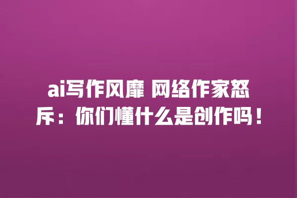 ai 写作风靡 网络作家怒斥:你们懂什么是创作吗!一