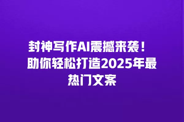 封神写作 AI 震撼来袭!助你轻松打造 2025 年最热门文案 一