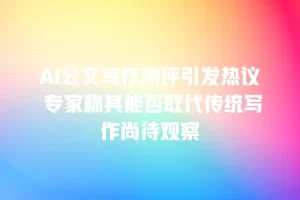 AI公文写作测评引发热议 专家称其能否取代传统写作尚待观察