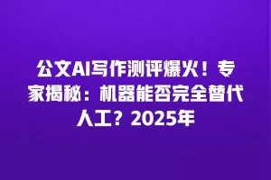公文AI写作测评爆火！专家揭秘：机器能否完全替代人工？2025年