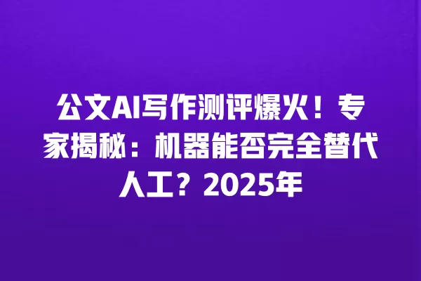公文 AI 写作测评爆火！专家揭秘：机器能否完全替代人工？2025 年 一
