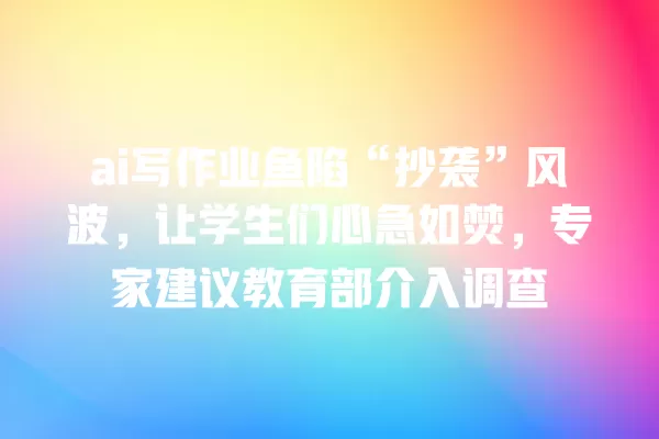 ai 写作业鱼陷“抄袭”风波,让学生们心急如焚,专家建议教育部介入调查 一