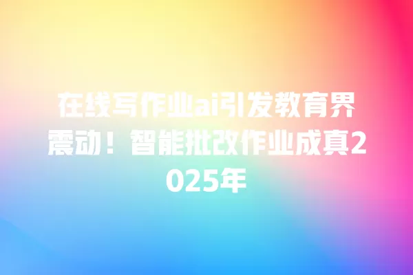 在线写作业 ai 引发教育界震动!智能批改作业成真 2025 年 一