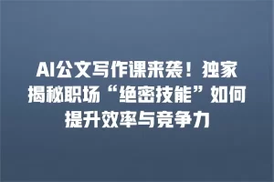 AI公文写作课来袭！独家揭秘职场“绝密技能”如何提升效率与竞争力