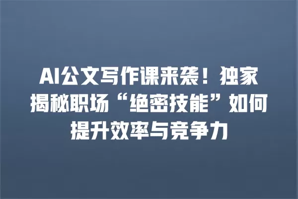 AI 公文写作课来袭!独家揭秘职场“绝密技能”如何提升效率与竞争力 一