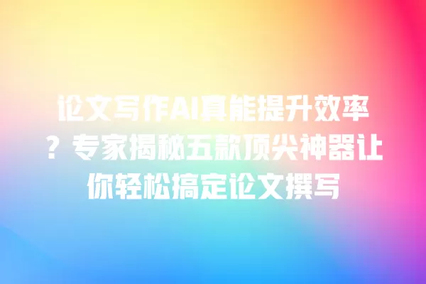 论文写作 AI 真能提升效率?专家揭秘五款顶尖神器让你轻松搞定论文撰写 一