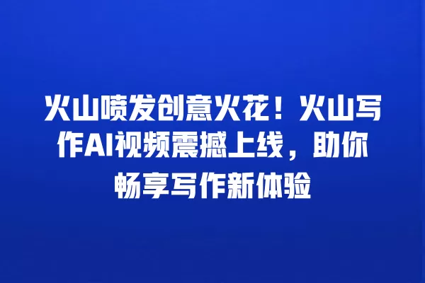 火山喷发创意火花!火山写作 AI 视频震撼上线,助你畅享写作新体验 一