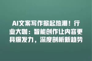 AI文案写作掀起热潮！行业大咖：智能创作让内容更具爆发力，深度剖析新趋势