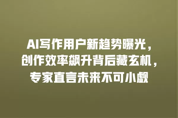 AI 写作用户新趋势曝光,创作效率飙升背后藏玄机,专家直言未来不可小觑 一