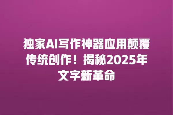 独家 AI 写作神器应用颠覆传统创作!揭秘 2025 年文字新革命 一