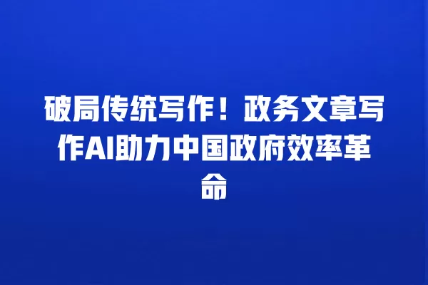 破局传统写作!政务文章写作 AI 助力中国政府效率革命 一