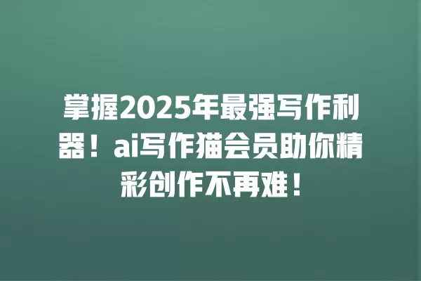 掌握 2025 年最强写作利器!ai 写作猫会员助你精彩创作不再难!一