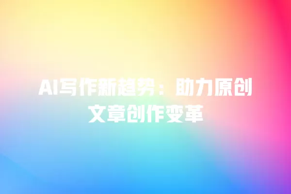 AI 写作新趋势:助力原创文章创作变革 一