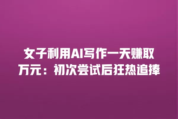 女子利用 AI 写作一天赚取万元:初次尝试后狂热追捧 一