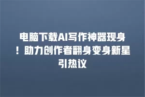 电脑下载AI写作神器现身！助力创作者翻身变身新星引热议