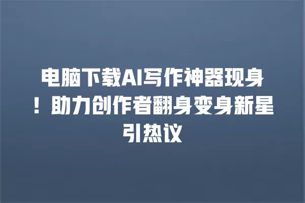 电脑下载 AI 写作神器现身!助力创作者翻身变身新星引热议 一