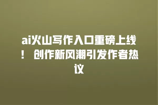 ai 火山写作入口重磅上线!创作新风潮引发作者热议 一