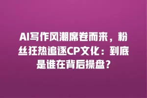 AI写作风潮席卷而来，粉丝狂热追逐CP文化：到底是谁在背后操盘？