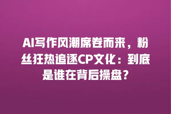 AI 写作风潮席卷而来,粉丝狂热追逐 CP 文化:到底是谁在背后操盘?一