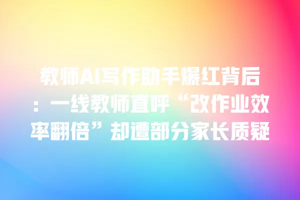 教师 AI 写作助手爆红背后:一线教师直呼“改作业效率翻倍”却遭部分家长质疑 一