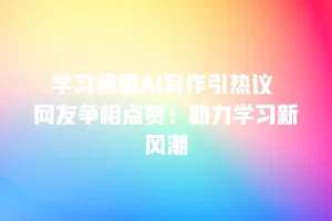 学习强国AI写作引热议 网友争相点赞：助力学习新风潮