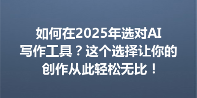 如何在2025年选对AI写作工具？这个选择让你的创作从此轻松无比！