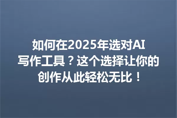 如何在 2025 年选对 AI 写作工具？这个选择让你的创作从此轻松无比！一